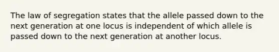 The law of segregation states that the allele passed down to the next generation at one locus is independent of which allele is passed down to the next generation at another locus.