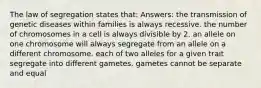 The law of segregation states that: Answers: the transmission of genetic diseases within families is always recessive. the number of chromosomes in a cell is always divisible by 2. an allele on one chromosome will always segregate from an allele on a different chromosome. each of two alleles for a given trait segregate into different gametes. gametes cannot be separate and equal