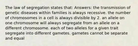 The law of segregation states that: Answers: the transmission of genetic diseases within families is always recessive. the number of chromosomes in a cell is always divisible by 2. an allele on one chromosome will always segregate from an allele on a different chromosome. each of two alleles for a given trait segregate into different gametes. gametes cannot be separate and equal