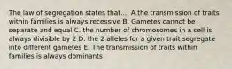 The law of segregation states that.... A.the transmission of traits within families is always recessive B. Gametes cannot be separate and equal C. the number of chromosomes in a cell is always divisible by 2 D. the 2 alleles for a given trait segregate into different gametes E. The transmission of traits within families is always dominants