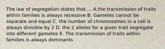 The law of segregation states that.... A.the transmission of traits within families is always recessive B. Gametes cannot be separate and equal C. the number of chromosomes in a cell is always divisible by 2 D. the 2 alleles for a given trait segregate into different gametes E. The transmission of traits within families is always dominants