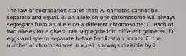 The law of segregation states that: A. gametes cannot be separate and equal. B. an allele on one chromosome will always segregate from an allele on a different chromosome. C. each of two alleles for a given trait segregate into different gametes. D. eggs and sperm separate before fertilization occurs. E. the number of chromosomes in a cell is always divisible by 2.