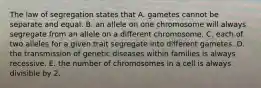 The law of segregation states that A. gametes cannot be separate and equal. B. an allele on one chromosome will always segregate from an allele on a different chromosome. C. each of two alleles for a given trait segregate into different gametes. D. the transmission of genetic diseases within families is always recessive. E. the number of chromosomes in a cell is always divisible by 2.