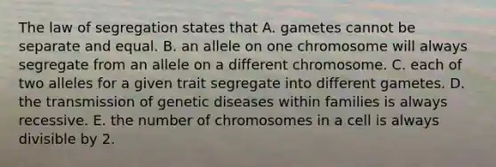 The law of segregation states that A. gametes cannot be separate and equal. B. an allele on one chromosome will always segregate from an allele on a different chromosome. C. each of two alleles for a given trait segregate into different gametes. D. the transmission of genetic diseases within families is always recessive. E. the number of chromosomes in a cell is always divisible by 2.