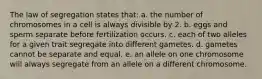 The law of segregation states that: a. the number of chromosomes in a cell is always divisible by 2. b. eggs and sperm separate before fertilization occurs. c. each of two alleles for a given trait segregate into different gametes. d. gametes cannot be separate and equal. e. an allele on one chromosome will always segregate from an allele on a different chromosome.