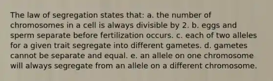 The law of segregation states that: a. the number of chromosomes in a cell is always divisible by 2. b. eggs and sperm separate before fertilization occurs. c. each of two alleles for a given trait segregate into different gametes. d. gametes cannot be separate and equal. e. an allele on one chromosome will always segregate from an allele on a different chromosome.