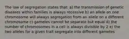 The law of segregation states that: a) the transmission of genetic diseases within families is always recessive b) an allele on one chromosome will always segregation from an allele on a different chromosome c) gametes cannot be separate but equal d) the number of chromosomes in a cell is always divisible by 2 e) the two alleles for a given trait segregate into different gametes