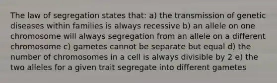 The law of segregation states that: a) the transmission of genetic diseases within families is always recessive b) an allele on one chromosome will always segregation from an allele on a different chromosome c) gametes cannot be separate but equal d) the number of chromosomes in a cell is always divisible by 2 e) the two alleles for a given trait segregate into different gametes