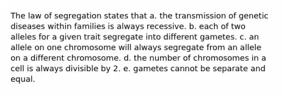 The law of segregation states that a. the transmission of genetic diseases within families is always recessive. b. each of two alleles for a given trait segregate into different gametes. c. an allele on one chromosome will always segregate from an allele on a different chromosome. d. the number of chromosomes in a cell is always divisible by 2. e. gametes cannot be separate and equal.