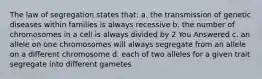 The law of segregation states that: a. the transmission of genetic diseases within families is always recessive b. the number of chromosomes in a cell is always divided by 2 You Answered c. an allele on one chromosomes will always segregate from an allele on a different chromosome d. each of two alleles for a given trait segregate into different gametes