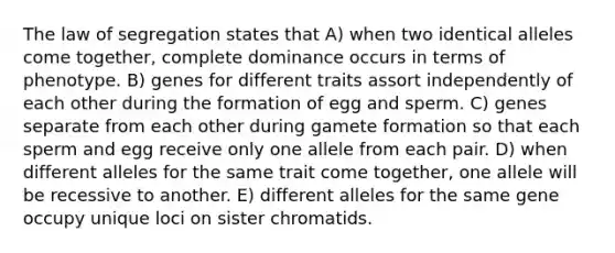 The law of segregation states that A) when two identical alleles come together, complete dominance occurs in terms of phenotype. B) genes for different traits assort independently of each other during the formation of egg and sperm. C) genes separate from each other during gamete formation so that each sperm and egg receive only one allele from each pair. D) when different alleles for the same trait come together, one allele will be recessive to another. E) different alleles for the same gene occupy unique loci on sister chromatids.