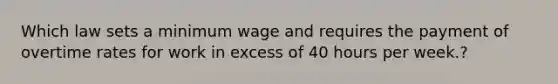 Which law sets a minimum wage and requires the payment of overtime rates for work in excess of 40 hours per​ week.?