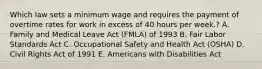 Which law sets a minimum wage and requires the payment of overtime rates for work in excess of 40 hours per week.? A. Family and Medical Leave Act (FMLA) of 1993 B. Fair Labor Standards Act C. Occupational Safety and Health Act (OSHA) D. Civil Rights Act of 1991 E. Americans with Disabilities Act