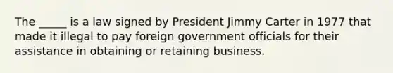 The _____ is a law signed by President Jimmy Carter in 1977 that made it illegal to pay foreign government officials for their assistance in obtaining or retaining business.