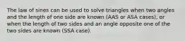 The law of sines can be used to solve triangles when two angles and the length of one side are known (AAS or ASA cases), or when the length of two sides and an angle opposite one of the two sides are known (SSA case).