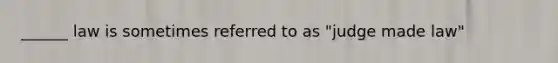 ______ law is sometimes referred to as "judge made law"