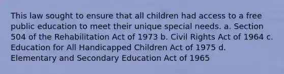 This law sought to ensure that all children had access to a free public education to meet their unique special needs. a. Section 504 of the Rehabilitation Act of 1973 b. Civil Rights Act of 1964 c. Education for All Handicapped Children Act of 1975 d. Elementary and Secondary Education Act of 1965