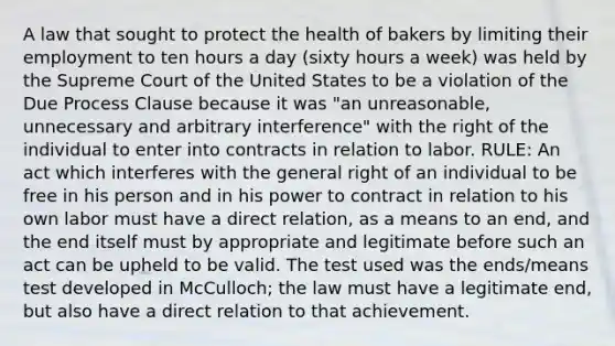 A law that sought to protect the health of bakers by limiting their employment to ten hours a day (sixty hours a week) was held by the Supreme Court of the United States to be a violation of the Due Process Clause because it was "an unreasonable, unnecessary and arbitrary interference" with the right of the individual to enter into contracts in relation to labor. RULE: An act which interferes with the general right of an individual to be free in his person and in his power to contract in relation to his own labor must have a direct relation, as a means to an end, and the end itself must by appropriate and legitimate before such an act can be upheld to be valid. The test used was the ends/means test developed in McCulloch; the law must have a legitimate end, but also have a direct relation to that achievement.