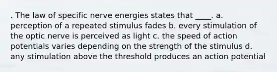 . The law of specific nerve energies states that ____.​ a. ​perception of a repeated stimulus fades b. ​every stimulation of the optic nerve is perceived as light c. ​the speed of action potentials varies depending on the strength of the stimulus d. ​any stimulation above the threshold produces an action potential