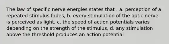 The law of specific nerve energies states that . a. perception of a repeated stimulus fades, b. every stimulation of the optic nerve is perceived as light, c. the speed of action potentials varies depending on the strength of the stimulus, d. any stimulation above the threshold produces an action potential