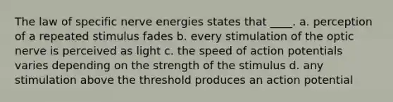 The law of specific nerve energies states that ____. a. perception of a repeated stimulus fades b. every stimulation of the optic nerve is perceived as light c. the speed of action potentials varies depending on the strength of the stimulus d. any stimulation above the threshold produces an action potential