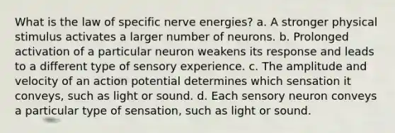 What is the law of specific nerve energies? a. A stronger physical stimulus activates a larger number of neurons. b. Prolonged activation of a particular neuron weakens its response and leads to a different type of sensory experience. c. The amplitude and velocity of an action potential determines which sensation it conveys, such as light or sound. d. Each sensory neuron conveys a particular type of sensation, such as light or sound.