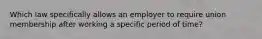 Which law specifically allows an employer to require union membership after working a specific period of time?