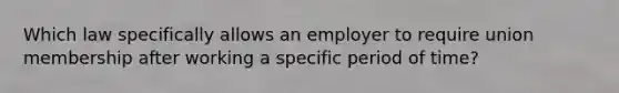 Which law specifically allows an employer to require union membership after working a specific period of time?