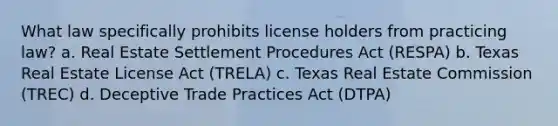 What law specifically prohibits license holders from practicing law? a. Real Estate Settlement Procedures Act (RESPA) b. Texas Real Estate License Act (TRELA) c. Texas Real Estate Commission (TREC) d. Deceptive Trade Practices Act (DTPA)