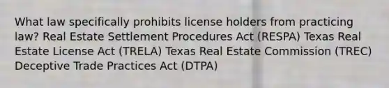 What law specifically prohibits license holders from practicing law? Real Estate Settlement Procedures Act (RESPA) Texas Real Estate License Act (TRELA) Texas Real Estate Commission (TREC) Deceptive Trade Practices Act (DTPA)