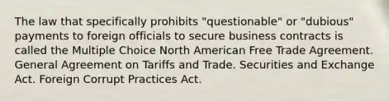 The law that specifically prohibits "questionable" or "dubious" payments to foreign officials to secure business contracts is called the Multiple Choice North American Free Trade Agreement. General Agreement on Tariffs and Trade. Securities and Exchange Act. Foreign Corrupt Practices Act.