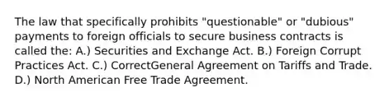 The law that specifically prohibits "questionable" or "dubious" payments to foreign officials to secure business contracts is called the: A.) Securities and Exchange Act. B.) Foreign Corrupt Practices Act. C.) CorrectGeneral Agreement on Tariffs and Trade. D.) North American Free Trade Agreement.