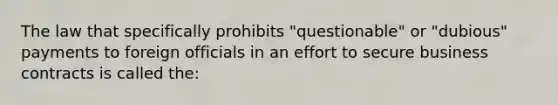 The law that specifically prohibits "questionable" or "dubious" payments to foreign officials in an effort to secure business contracts is called the: