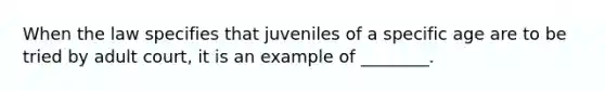 When the law specifies that juveniles of a specific age are to be tried by adult court, it is an example of ________.