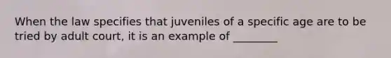 When the law specifies that juveniles of a specific age are to be tried by adult court, it is an example of ________