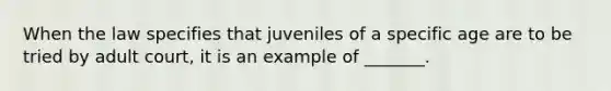 When the law specifies that juveniles of a specific age are to be tried by adult court, it is an example of _______.