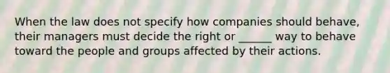 When the law does not specify how companies should behave, their managers must decide the right or ______ way to behave toward the people and groups affected by their actions.