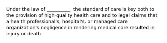 Under the law of __________, the standard of care is key both to the provision of high-quality health care and to legal claims that a health professional's, hospital's, or managed care organization's negligence in rendering medical care resulted in injury or death.