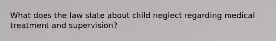 What does the law state about child neglect regarding medical treatment and supervision?