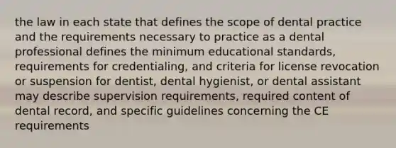 the law in each state that defines the scope of dental practice and the requirements necessary to practice as a dental professional defines the minimum educational standards, requirements for credentialing, and criteria for license revocation or suspension for dentist, dental hygienist, or dental assistant may describe supervision requirements, required content of dental record, and specific guidelines concerning the CE requirements