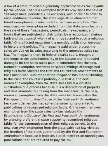 A law of a state imposed a generally applicable sales tax payable by the vendor. That law exempted from its provisions the sale of "all magazines, periodicals, newspapers, and books." In order to raise additional revenue, the state legislature eliminated that broad exemption and substituted a narrower exemption. The new, narrower exemption excluded from the state sales tax only the sale of those "magazines, periodicals, newspapers, and books that are published or distributed by a recognized religious faith and that consist wholly of writings sacred to such a religious faith." One affected magazine is a monthly publication devoted to history and politics. The magazine paid under protest the sales tax due on its sales according to the amended sales tax law. The magazine then, in federal district court, brought a challenge to the constitutionality of the statute and requested damages for the sales taxes paid. It contended that the new, narrower exemption restricted to sacred writings of recognized religious faiths violates the First and Fourteenth Amendments to the Constitution. Assume that the magazine has proper standing. In this case, the court will probably rule that A: the new, narrower exemption from the state sales tax law violates substantive due process because it is a deprivation of property and thus amounts to a taking from the magazine. B: the new, narrower exemption from the state sales tax law violates the Privileges or Immunities Clause of the Fourteenth Amendment because it denies the magazine the same rights granted to publications of recognized religious faiths. C: the new, narrower exemption from the state sales tax law violates the Establishment Clause of the First and Fourteenth Amendments by granting preferential state support to recognized religious faiths for the communication of their religious beliefs. D: the new, narrower exemption from the state sales tax law violates the freedom of the press guaranteed by the First and Fourteenth Amendments because it imposes a prior restraint on nonreligious publications that are required to pay the tax.