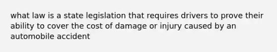 what law is a state legislation that requires drivers to prove their ability to cover the cost of damage or injury caused by an automobile accident