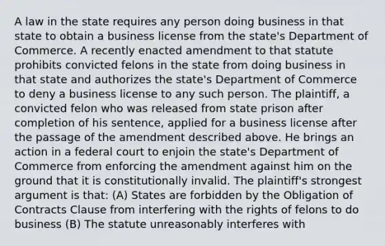 A law in the state requires any person doing business in that state to obtain a business license from the state's Department of Commerce. A recently enacted amendment to that statute prohibits convicted felons in the state from doing business in that state and authorizes the state's Department of Commerce to deny a business license to any such person. The plaintiff, a convicted felon who was released from state prison after completion of his sentence, applied for a business license after the passage of the amendment described above. He brings an action in a federal court to enjoin the state's Department of Commerce from enforcing the amendment against him on the ground that it is constitutionally invalid. The plaintiff's strongest argument is that: (A) States are forbidden by the Obligation of Contracts Clause from interfering with the rights of felons to do business (B) The statute unreasonably interferes with