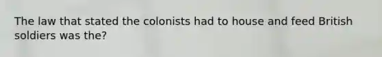 The law that stated the colonists had to house and feed British soldiers was the?