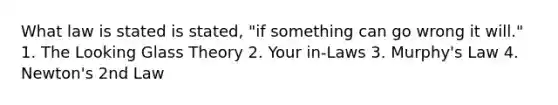 What law is stated is stated, "if something can go wrong it will." 1. The Looking Glass Theory 2. Your in-Laws 3. Murphy's Law 4. Newton's 2nd Law