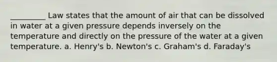 _________ Law states that the amount of air that can be dissolved in water at a given pressure depends inversely on the temperature and directly on the pressure of the water at a given temperature. a. Henry's b. Newton's c. Graham's d. Faraday's