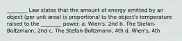 ________ Law states that the amount of energy emitted by an object (per unit area) is proportional to the object's temperature raised to the ________ power. a. Wien's, 2nd b. The Stefan-Boltzmann, 2nd c. The Stefan-Boltzmann, 4th d. Wien's, 4th