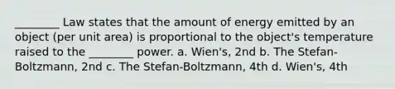 ________ Law states that the amount of energy emitted by an object (per unit area) is proportional to the object's temperature raised to the ________ power. a. Wien's, 2nd b. The Stefan-Boltzmann, 2nd c. The Stefan-Boltzmann, 4th d. Wien's, 4th