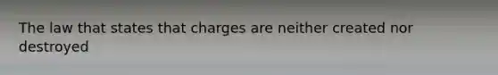 The law that states that charges are neither created nor destroyed