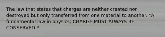 The law that states that charges are neither created nor destroyed but only transferred from one material to another. *A fundamental law in physics; CHARGE MUST ALWAYS BE CONSERVED.*